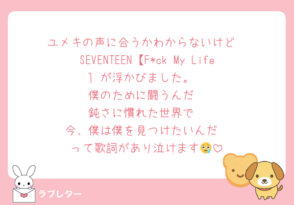 ユメキの声に合うかわからないけど
SEVENTEEN【F*ck My Life] が浮かびました。
僕のために闘うんだ
鈍さに慣れた世界で
今、僕は僕を見つけたいんだ
って歌詞があり泣けます😢