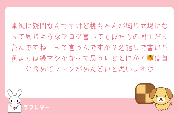 単純に疑問なんですけど桃ちゃんが同じ立場になって同じようなブログ書いても似たもの同士だったんですね〜って言うんですか？名指しで書いた黄よりは緑マシかなって思うけどとにかく🐯は自分含めてファンがめんどいと思います