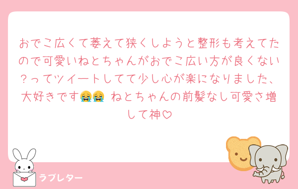 おでこ広くて萎えて狭くしようと整形も考えてたので可愛いねとちゃんがおでこ広い方が良くない？ってツイートしてて少し心が楽になりました、大好きです😭😭 ねとちゃんの前髪なし可愛さ増して神