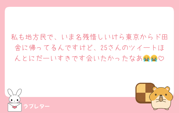 私も地方民で、いま名残惜しいけら東京からド田舎に帰ってるんですけど、25さんのツイートほんとにだーいすきです会いたかったなあ😭😭