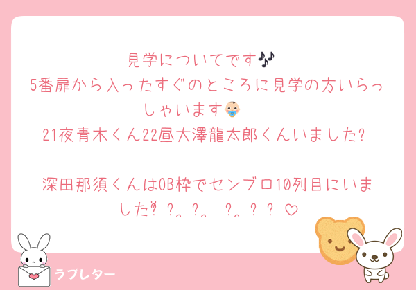 見学についてです🎶
5番扉から入ったすぐのところに見学の方いらっしゃいます👶🏻
21夜青木くん22昼大澤龍太郎くんいました✨
深田那須くんはOB枠でセンブロ10列目にいましたჱ̒՞ ̳ᴗ ̫ ᴗ ̳՞꒱
