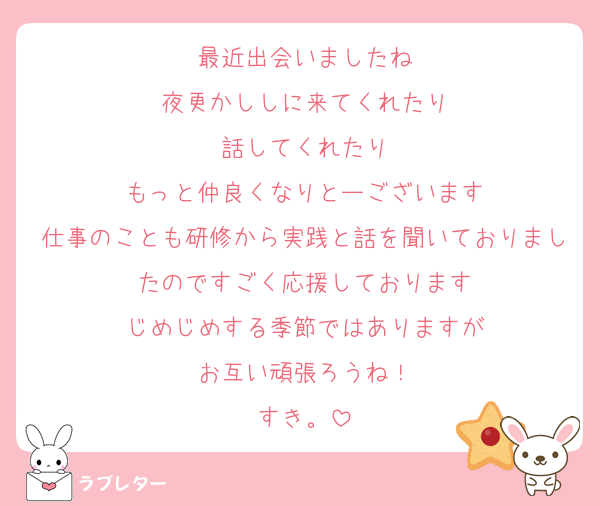 最近出会いましたね
夜更かししに来てくれたり
話してくれたり
もっと仲良くなりとーございます
仕事のことも研修から実践と話を聞いておりましたのですごく応援しております
じめじめする季節ではありますが
お互い頑張ろうね！
すき。