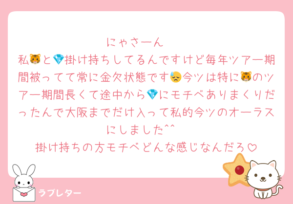 にゃさーん‪‪❤︎‬
私🐯と💎掛け持ちしてるんですけど毎年ツアー期間被ってて常に金欠状態です😓今ツは特に🐯のツアー期間長くて途中から💎にモチベありまくりだったんで大阪までだけ入って私的今ツのオーラスにしました^^
掛け持ちの方モチベどんな感じなんだろ