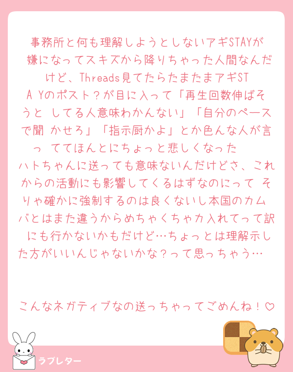 事務所と何も理解しようとしないアギSTAYが 嫌になってスキズから降りちゃった人間なんだけど、Threads見てたらたまたまアギSTA Yのポスト？が目に入って「再生回数伸ばそうと してる人意味わかんない」「自分のペースで聞 かせろ」「指示厨かよ」とか色んな人が言っ ててほんとにちょっと悲しくなった🥲
ハトちゃんに送っても意味ないんだけどさ、これからの活動にも影響してくるはずなのにって そりゃ確かに強制するのは良くないし本国のカム バとはまた違うからめちゃくちゃカ入れてって訳 にも行かないかもだけど…ちょっとは理解示した方がいいんじゃないかな？って思っちゃう…🥺

こんなネガティブなの送っちゃってごめんね！