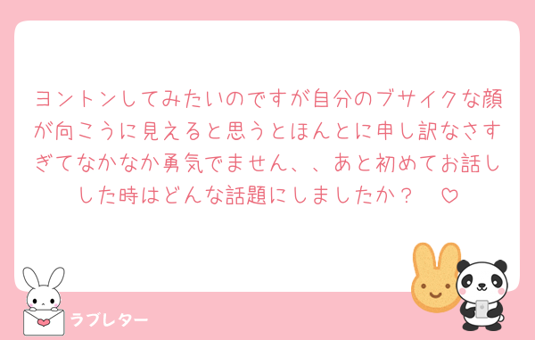 ヨントンしてみたいのですが自分のブサイクな顔が向こうに見えると思うとほんとに申し訳なさすぎてなかなか勇気でません、、あと初めてお話しした時はどんな話題にしましたか？🥺