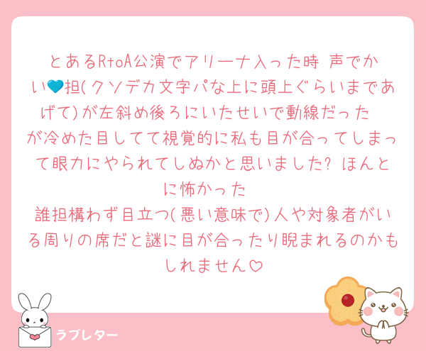 とあるRtoA公演でアリーナ入った時 声でかい💙担(クソデカ文字パな上に頭上ぐらいまであげて)が左斜め後ろにいたせいで動線だった❤️が冷めた目してて視覚的に私も目が合ってしまって眼力にやられてしぬかと思いました⬅️ほんとに怖かった
誰担構わず目立つ(悪い意味で)人や対象者がいる周りの席だと謎に目が合ったり睨まれるのかもしれません