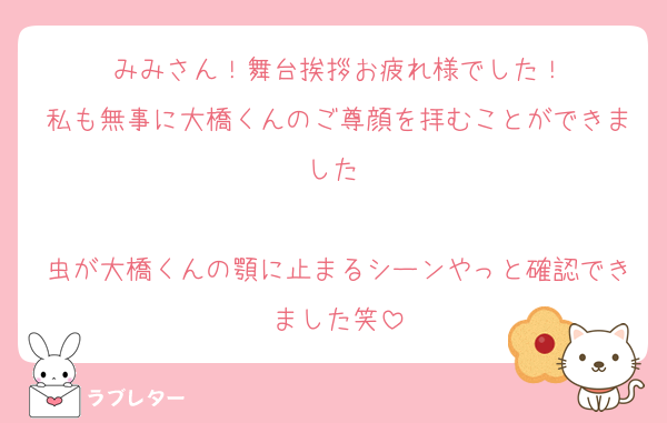 みみさん！舞台挨拶お疲れ様でした！
私も無事に大橋くんのご尊顔を拝むことができました♡

虫が大橋くんの顎に止まるシーンやっと確認できました笑
