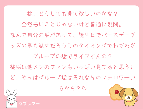 桃、どうしても見て欲しいのかな？
全然悪いことじゃないけど普通に疑問。
なんで自分の垢があって、誕生日でバースデーグッズの事も話すだろうこのタイミングでわざわざグループの垢でライブすんの？
桃垢は他メンのファンもいっぱい見てると思うけど、やっぱグループ垢はそれなりのフォロワーいるから？