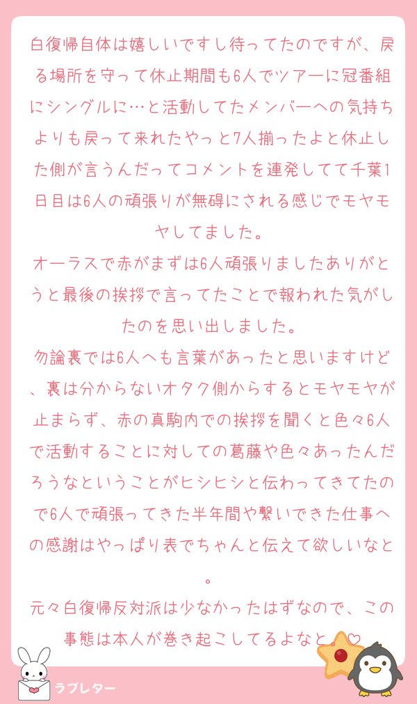 白復帰自体は嬉しいですし待ってたのですが、戻る場所を守って休止期間も6人でツアーに冠番組にシングルに…と活動してたメンバーへの気持ちよりも戻って来れたやっと7人揃ったよと休止した側が言うんだってコメントを連発してて千葉1日目は6人の頑張りが無碍にされる感じでモヤモヤしてました。
オーラスで赤がまずは6人頑張りましたありがとうと最後の挨拶で言ってたことで報われた気がしたのを思い出しました。
勿論裏では6人へも言葉があったと思いますけど、裏は分からないオタク側からするとモヤモヤが止まらず、赤の真駒内での挨拶を聞くと色々6人で活動することに対しての葛藤や色々あったんだろうなということがヒシヒシと伝わってきてたので6人で頑張ってきた半年間や繋いできた仕事への感謝はやっぱり表でちゃんと伝えて欲しいなと。
元々白復帰反対派は少なかったはずなので、この事態は本人が巻き起こしてるよなと。