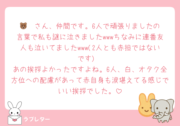🐻‍❄️さん、仲間です。6人で頑張りましたの言葉で私も謎に泣きましたwwwちなみに連番友人も泣いてましたwww(2人とも赤担ではないです)
あの挨拶よかったですよね。6人、白、オタク全方位への配慮があって赤自身も涙堪えてる感じでいい挨拶でした。
