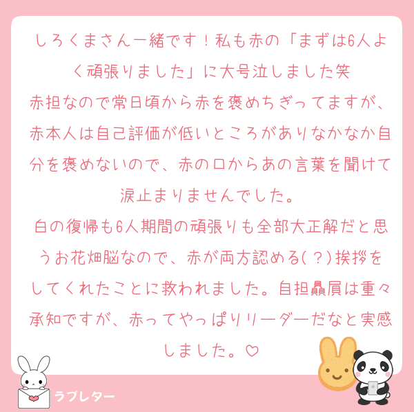 しろくまさん一緒です！私も赤の「まずは6人よく頑張りました」に大号泣しました笑
赤担なので常日頃から赤を褒めちぎってますが、赤本人は自己評価が低いところがありなかなか自分を褒めないので、赤の口からあの言葉を聞けて涙止まりませんでした。
白の復帰も6人期間の頑張りも全部大正解だと思うお花畑脳なので、赤が両方認める(？)挨拶をしてくれたことに救われました。自担贔屓は重々承知ですが、赤ってやっぱりリーダーだなと実感しました。