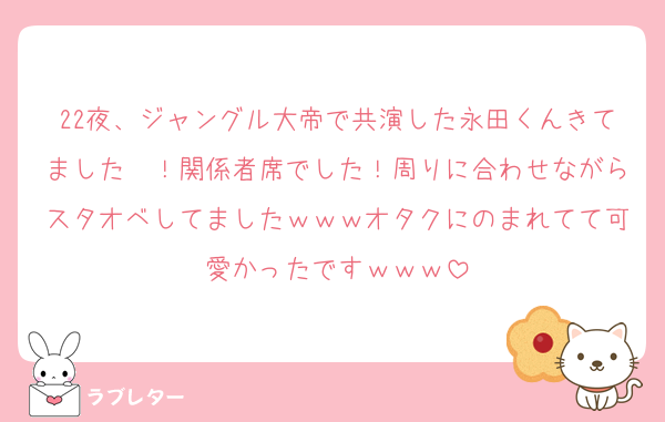 22夜、ジャングル大帝で共演した永田くんきてました〜！関係者席でした！周りに合わせながらスタオベしてましたｗｗｗオタクにのまれてて可愛かったですｗｗｗ