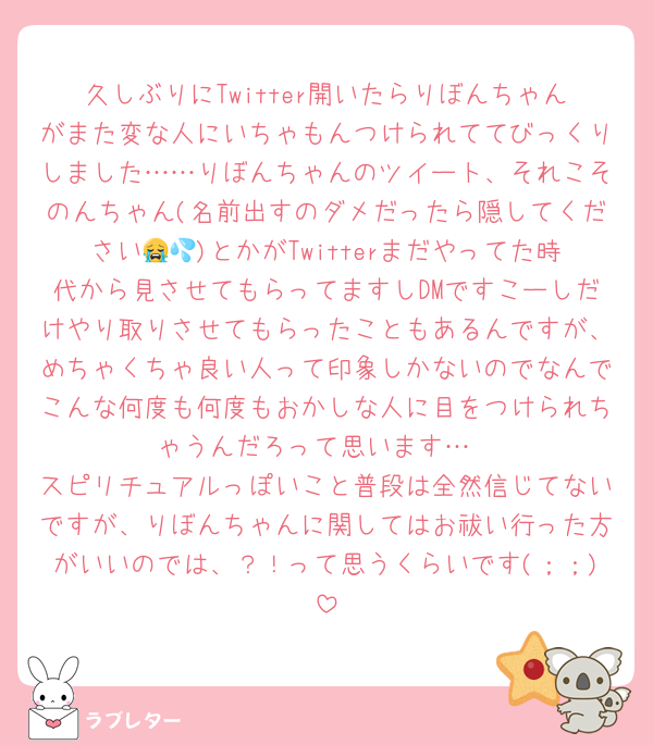 久しぶりにTwitter開いたらりぼんちゃんがまた変な人にいちゃもんつけられててびっくりしました……りぼんちゃんのツイート、それこそのんちゃん(名前出すのダメだったら隠してください😭💦)とかがTwitterまだやってた時代から見させてもらってますしDMですこーしだけやり取りさせてもらったこともあるんですが、めちゃくちゃ良い人って印象しかないのでなんでこんな何度も何度もおかしな人に目をつけられちゃうんだろって思います…
スピリチュアルっぽいこと普段は全然信じてないですが、りぼんちゃんに関してはお祓い行った方がいいのでは、？！って思うくらいです(；；)