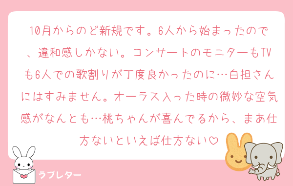 10月からのど新規です。6人から始まったので、違和感しかない。コンサートのモニターもTVも6人での歌割りが丁度良かったのに…白担さんにはすみません。オーラス入った時の微妙な空気感がなんとも…桃ちゃんが喜んでるから、まあ仕方ないといえば仕方ない