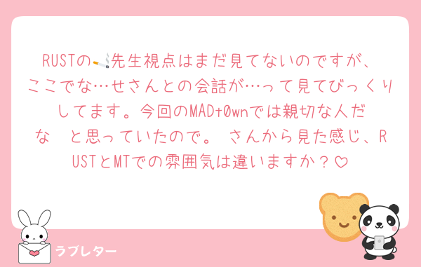 RUSTの🚬先生視点はまだ見てないのですが、ここでな…せさんとの会話が…って見てびっくりしてます。今回のMADt0wnでは親切な人だな〜と思っていたので。♡さんから見た感じ、RUSTとMTでの雰囲気は違いますか？