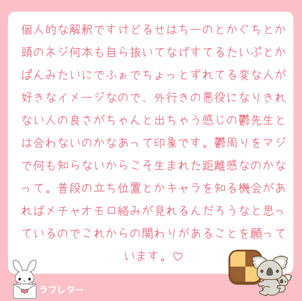 個人的な解釈ですけどるせはちーのとかぐちとか頭のネジ何本も自ら抜いてなげすてるたいぷとかぱんみたいにでふぉでちょっとずれてる変な人が好きなイメージなので、外行きの悪役になりきれない人の良さがちゃんと出ちゃう感じの鬱先生とは合わないのかなあって印象です。鬱周りをマジで何も知らないからこそ生まれた距離感なのかなって。普段の立ち位置とかキャラを知る機会があればメチャオモロ絡みが見れるんだろうなと思っているのでこれからの関わりがあることを願っています。