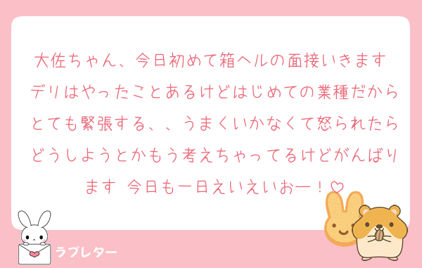 大佐ちゃん、今日初めて箱ヘルの面接いきます デリはやったことあるけどはじめての業種だからとても緊張する、、うまくいかなくて怒られたらどうしようとかもう考えちゃってるけどがんばります 今日も一日えいえいおー！