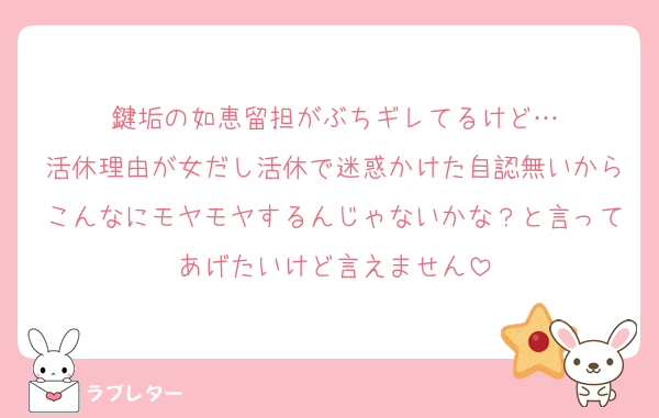 鍵垢の如恵留担がぶちギレてるけど…
活休理由が女だし活休で迷惑かけた自認無いからこんなにモヤモヤするんじゃないかな？と言ってあげたいけど言えません