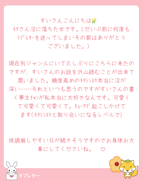 すいさんこんにちは🌾
ｷﾀさん沼に落ちた女です。(だいぶ前に何度もﾗﾌﾞﾚﾀｰを送ってしまいその節はありがとうございました。)

現在別ジャンルにいて久しぶりにこちらに来たのですが、すいさんのお話を沢山読むことが出来て潤いました。糖度高めのｷﾀｼﾝｽｹ本当に沼が深い……それといつも思うのですがすいさんの書く夢主ﾁｬﾝが私本当に大好きなんです。可愛くて可愛くて可愛くて。ｷｭｰｱｸﾞ起こしかけてます(ｷﾀｼﾝｽｹと取り合いになるレベルで)

体調崩しやすい日が続きそうですのでお身体お大事にしてくださいね。🤍