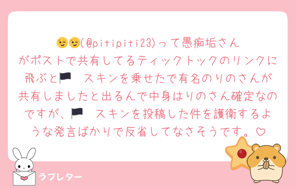 😉😉(@pitipiti23)って愚痴垢さんがポストで共有してるティックトックのリンクに飛ぶと🏴‍☠スキンを乗せたで有名のりのさんが共有しましたと出るんで中身はりのさん確定なのですが、🏴‍☠スキンを投稿した件を護衛するような発言ばかりで反省してなさそうです。
