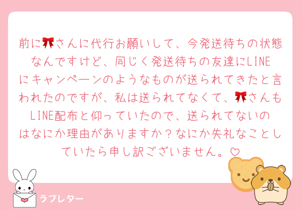 前に🎀さんに代行お願いして、今発送待ちの状態なんですけど、同じく発送待ちの友達にLINEにキャンペーンのようなものが送られてきたと言われたのですが、私は送られてなくて、🎀さんもLINE配布と仰っていたので、送られてないのはなにか理由がありますか？なにか失礼なことしていたら申し訳ございません。