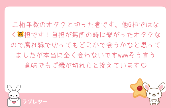 二桁年数のオタクと切った者です。他G担ではなく🐯担です！自担が無所の時に繋がったオタクなので腐れ縁で切ってもどこかで会うかなと思ってましたが本当に全く会わないですwwwそう言う意味でもご縁が切れたと捉えています