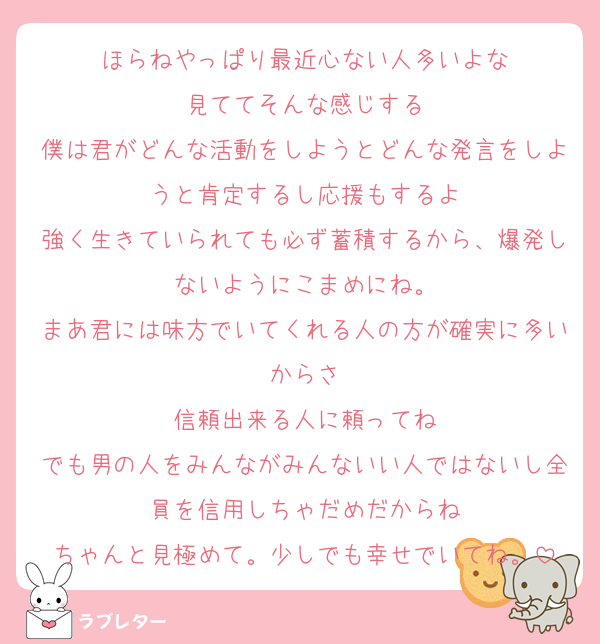 ほらねやっぱり最近心ない人多いよな
見ててそんな感じする
僕は君がどんな活動をしようとどんな発言をしようと肯定するし応援もするよ
強く生きていられても必ず蓄積するから、爆発しないようにこまめにね。
まあ君には味方でいてくれる人の方が確実に多いからさ
信頼出来る人に頼ってね
でも男の人をみんながみんないい人ではないし全員を信用しちゃだめだからね
ちゃんと見極めて。少しでも幸せでいてね。