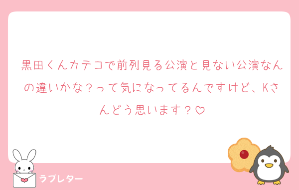 黒田くんカテコで前列見る公演と見ない公演なんの違いかな？って気になってるんですけど、Kさんどう思います？
