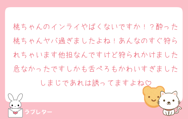 桃ちゃんのインライやばくないですか！？酔った桃ちゃんヤバ過ぎましたよね！あんなのすぐ狩られちゃいます他担なんですけど狩られかけました危なかったですしかも舌ぺろもかわいすぎましたしまじであれは誘ってますよね