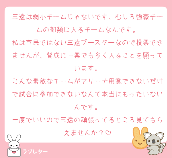 三遠は弱小チームじゃないです、むしろ強豪チームの部類に入るチームなんです。
私は市民ではない三遠ブースターなので投票できませんが、賛成に一票でも多く入ることを願っています。
こんな素敵なチームがアリーナ用意できないだけで試合に参加できないなんて本当にもったいないんです。
一度でいいので三遠の頑張ってるところ見てもらえませんか？