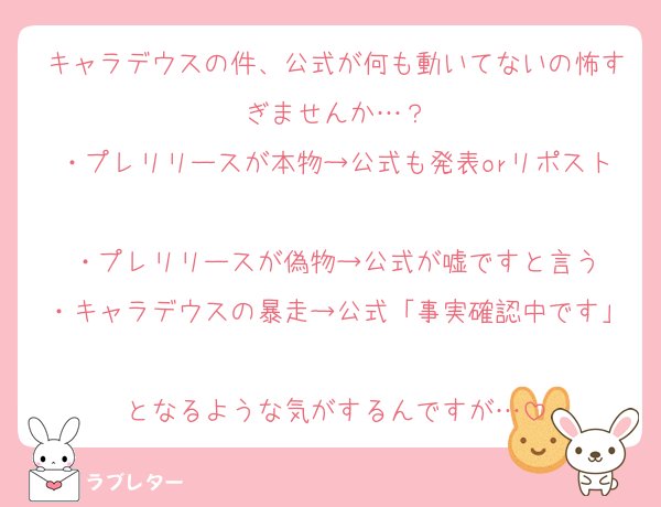 キャラデウスの件、公式が何も動いてないの怖すぎませんか…？
・プレリリースが本物→公式も発表orリポスト
・プレリリースが偽物→公式が嘘ですと言う
・キャラデウスの暴走→公式「事実確認中です」
となるような気がするんですが…
