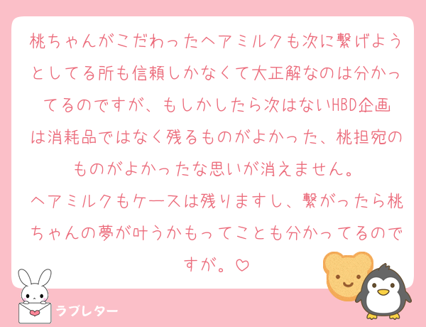 桃ちゃんがこだわったヘアミルクも次に繋げようとしてる所も信頼しかなくて大正解なのは分かってるのですが、もしかしたら次はないHBD企画は消耗品ではなく残るものがよかった、桃担宛のものがよかったな思いが消えません。
ヘアミルクもケースは残りますし、繋がったら桃ちゃんの夢が叶うかもってことも分かってるのですが。
