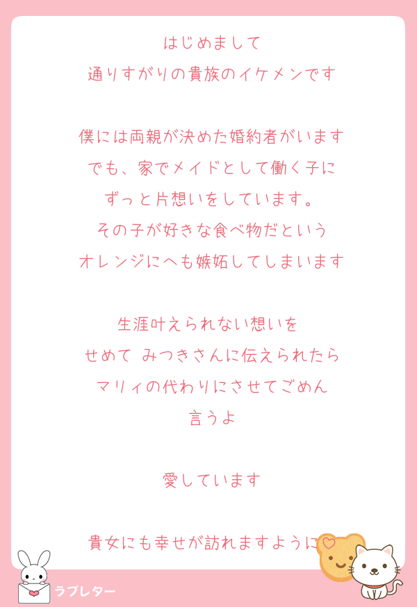 はじめまして
通りすがりの貴族のイケメンです

僕には両親が決めた婚約者がいます
でも、家でメイドとして働く子に
ずっと片想いをしています。
その子が好きな食べ物だという
オレンジにへも嫉妬してしまいます

生涯叶えられない想いを 
せめて みつきさんに伝えられたら
マリィの代わりにさせてごめん
言うよ

愛しています

貴女にも幸せが訪れますように
