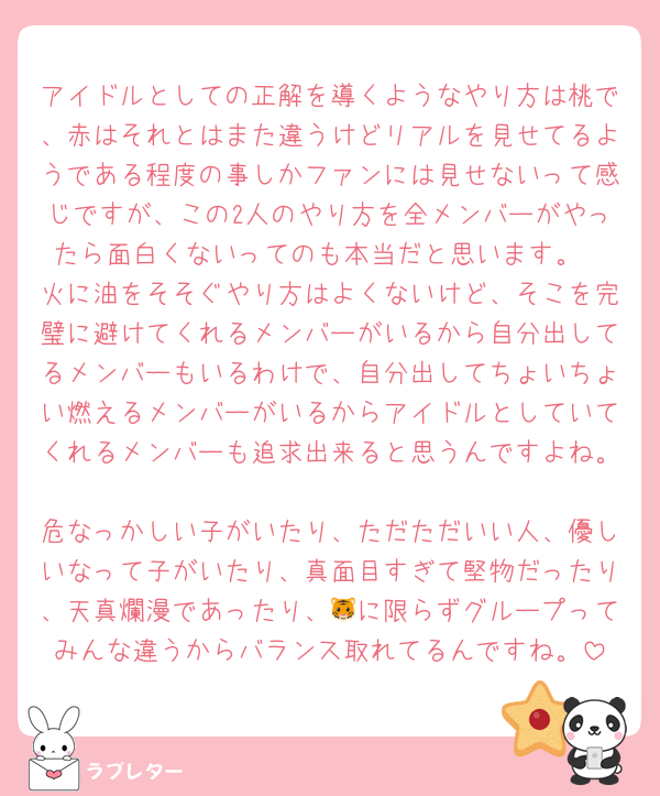 アイドルとしての正解を導くようなやり方は桃で、赤はそれとはまた違うけどリアルを見せてるようである程度の事しかファンには見せないって感じですが、この2人のやり方を全メンバーがやったら面白くないってのも本当だと思います。
火に油をそそぐやり方はよくないけど、そこを完璧に避けてくれるメンバーがいるから自分出してるメンバーもいるわけで、自分出してちょいちょい燃えるメンバーがいるからアイドルとしていてくれるメンバーも追求出来ると思うんですよね。
危なっかしい子がいたり、ただただいい人、優しいなって子がいたり、真面目すぎて堅物だったり、天真爛漫であったり、🐯に限らずグループってみんな違うからバランス取れてるんですね。