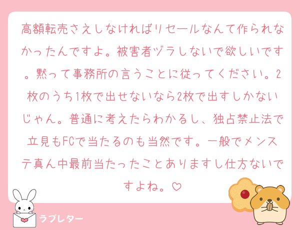 高額転売さえしなければリセールなんて作られなかったんですよ。被害者ヅラしないで欲しいです。黙って事務所の言うことに従ってください。2枚のうち1枚で出せないなら2枚で出すしかないじゃん。普通に考えたらわかるし、独占禁止法で立見もFCで当たるのも当然です。一般でメンステ真ん中最前当たったことありますし仕方ないですよね。