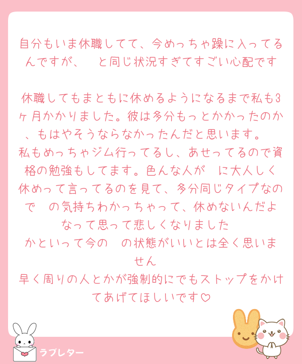 自分もいま休職してて、今めっちゃ躁に入ってるんですが、‎🤍と同じ状況すぎてすごい心配です
休職してもまともに休めるようになるまで私も3ヶ月かかりました。彼は多分もっとかかったのか、もはやそうならなかったんだと思います。
私もめっちゃジム行ってるし、あせってるので資格の勉強もしてます。色んな人が‎🤍に大人しく休めって言ってるのを見て、多分同じタイプなので‎🤍の気持ちわかっちゃって、休めないんだよなって思って悲しくなりました
かといって今の‎🤍の状態がいいとは全く思いません
早く周りの人とかが強制的にでもストップをかけてあげてほしいです