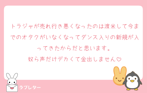 トラジャが売れ行き悪くなったのは渡米して今までのオタクがいなくなってダンス入りの新規が入ってきたからだと思います。
奴ら声だけデカくて金出しません