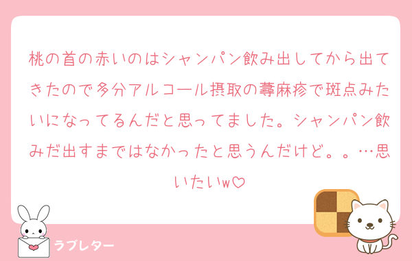 桃の首の赤いのはシャンパン飲み出してから出てきたので多分アルコール摂取の蕁麻疹で斑点みたいになってるんだと思ってました。シャンパン飲みだ出すまではなかったと思うんだけど。。…思いたいw