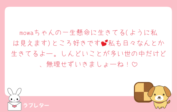 mowaちゃんの一生懸命に生きてる(ように私は見えます)ところ好きです💕私も日々なんとか生きてるよー。しんどいことが多い世の中だけど、無理せずいきましょーね！