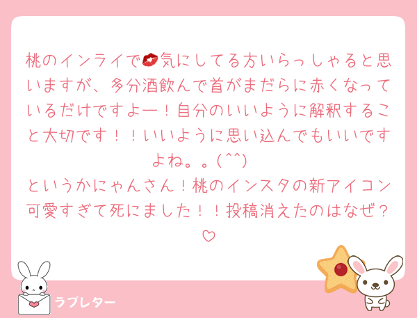 桃のインライで💋気にしてる方いらっしゃると思いますが、多分酒飲んで首がまだらに赤くなっているだけですよー！自分のいいように解釈すること大切です！！いいように思い込んでもいいですよね。。(^^)
というかにゃんさん！桃のインスタの新アイコン可愛すぎて死にました！！投稿消えたのはなぜ？