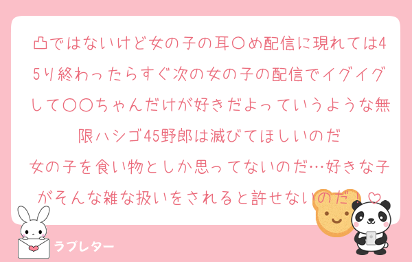 凸ではないけど女の子の耳〇め配信に現れては45り終わったらすぐ次の女の子の配信でイグイグして○○ちゃんだけが好きだよっていうような無限ハシゴ45野郎は滅びてほしいのだ
女の子を食い物としか思ってないのだ…好きな子がそんな雑な扱いをされると許せないのだ！