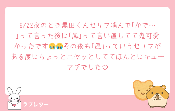 6/22夜のとき黒田くんセリフ噛んで｢かで…｣って言った後に｢風｣って言い直してて鬼可愛かったです😭😭その後も｢風｣っていうセリフがある度にちょっとニヤッとしててほんとにキューアグでした