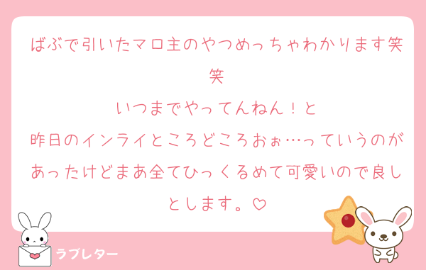 ばぶで引いたマロ主のやつめっちゃわかります笑笑
いつまでやってんねん！と
昨日のインライところどころおぉ…っていうのがあったけどまあ全てひっくるめて可愛いので良しとします。