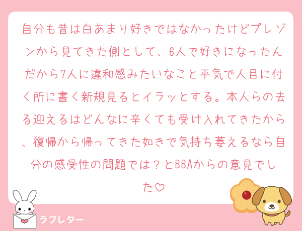 自分も昔は白あまり好きではなかったけどプレゾンから見てきた側として、6人で好きになったんだから7人に違和感みたいなこと平気で人目に付く所に書く新規見るとイラッとする。本人らの去る迎えるはどんなに辛くても受け入れてきたから、復帰から帰ってきた如きで気持ち萎えるなら自分の感受性の問題では？とBBAからの意見でした