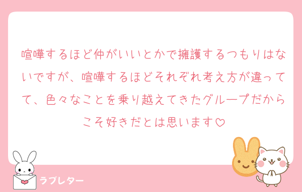 喧嘩するほど仲がいいとかで擁護するつもりはないですが、喧嘩するほどそれぞれ考え方が違ってて、色々なことを乗り越えてきたグループだからこそ好きだとは思います
