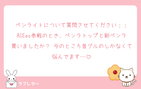ペンライトについて質問させてください；；
ACEes参戦のとき、ペンラトップと新ペンラ買いましたか？ 今のところ昔グルのしかなくて悩んでます…