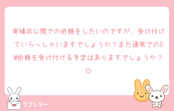 実績非公開での依頼をしたいのですが、受け付けていらっしゃいますでしょうか？また通常でのDM依頼を受け付ける予定はありますでしょうか？