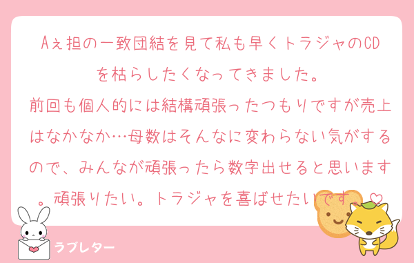 Aぇ担の一致団結を見て私も早くトラジャのCDを枯らしたくなってきました。
前回も個人的には結構頑張ったつもりですが売上はなかなか…母数はそんなに変わらない気がするので、みんなが頑張ったら数字出せると思います。頑張りたい。トラジャを喜ばせたいです。