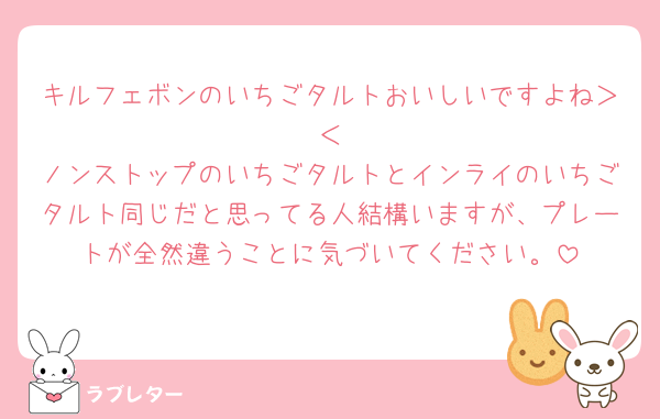 キルフェボンのいちごタルトおいしいですよね＞𐋣＜
ノンストップのいちごタルトとインライのいちごタルト同じだと思ってる人結構いますが、プレートが全然違うことに気づいてください。