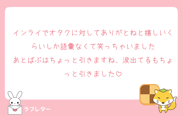 インライでオタクに対してありがとねと嬉しいくらいしか語彙なくて笑っちゃいました
あとばぶはちょっと引きますね、涙出てるもちょっと引きました